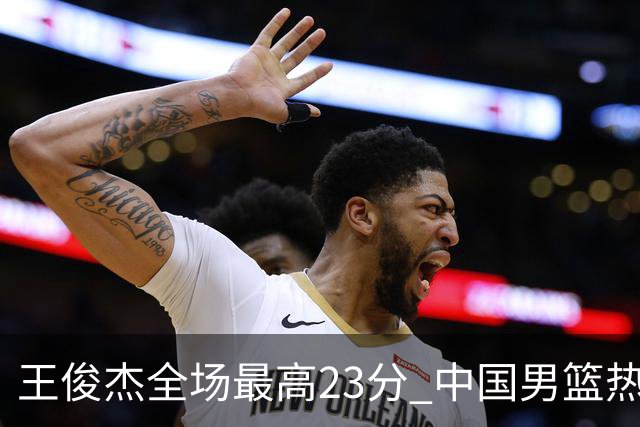 王俊杰全场最高23分 中国男篮热身赛91-81击败澳大利亚